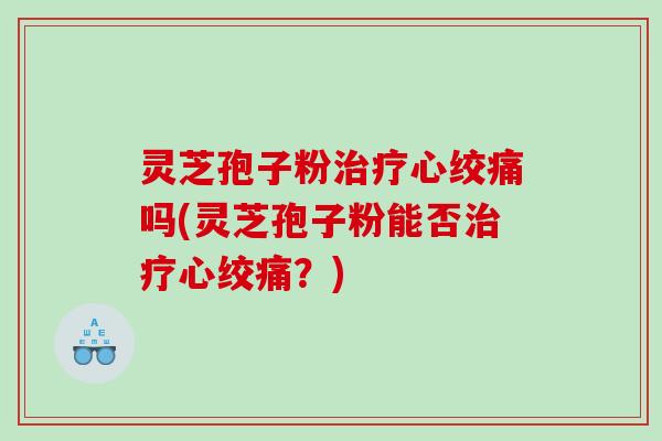 灵芝孢子粉治疗心绞痛吗(灵芝孢子粉能否治疗心绞痛？)