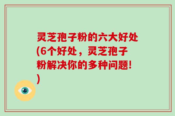 灵芝孢子粉的六大好处(6个好处，灵芝孢子粉解决你的多种问题!)