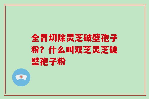 全胃切除灵芝破壁孢子粉？什么叫双芝灵芝破壁孢子粉