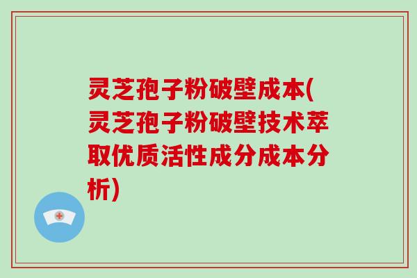 灵芝孢子粉破壁成本(灵芝孢子粉破壁技术萃取优质活性成分成本分析)