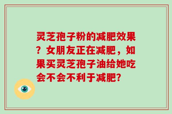 灵芝孢子粉的减肥效果？女朋友正在减肥，如果买灵芝孢子油给她吃会不会不利于减肥？