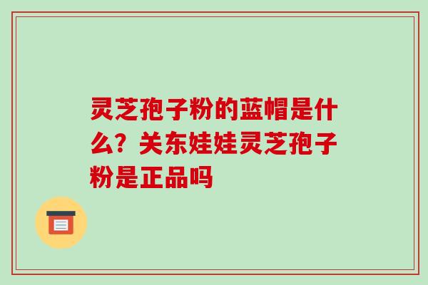 灵芝孢子粉的蓝帽是什么？关东娃娃灵芝孢子粉是正品吗