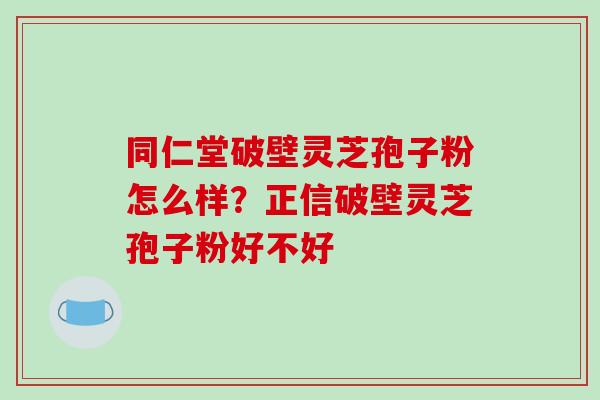 同仁堂破壁灵芝孢子粉怎么样？正信破壁灵芝孢子粉好不好