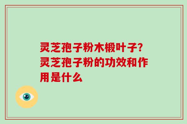 灵芝孢子粉木椴叶子？灵芝孢子粉的功效和作用是什么