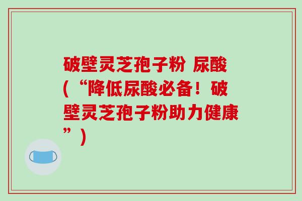 破壁灵芝孢子粉 尿酸(“降低尿酸必备！破壁灵芝孢子粉助力健康”)