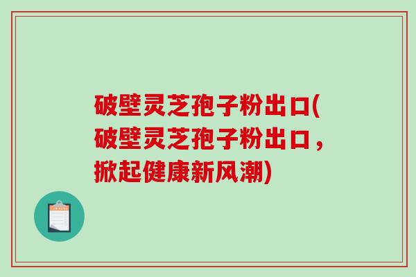 破壁灵芝孢子粉出口(破壁灵芝孢子粉出口，掀起健康新风潮)