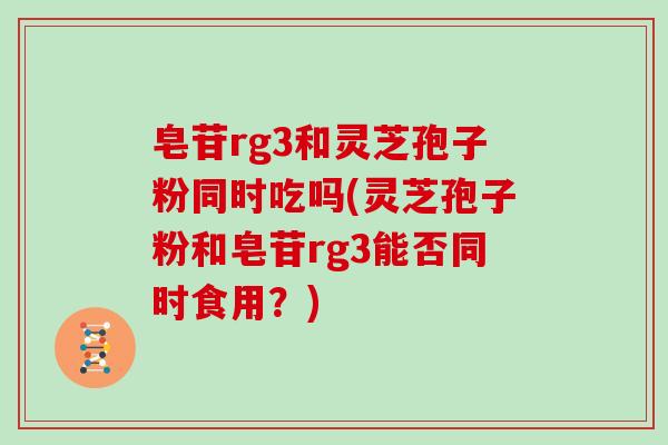 皂苷rg3和灵芝孢子粉同时吃吗(灵芝孢子粉和皂苷rg3能否同时食用？)