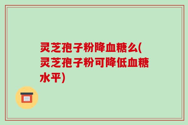 灵芝孢子粉降血糖么(灵芝孢子粉可降低血糖水平)