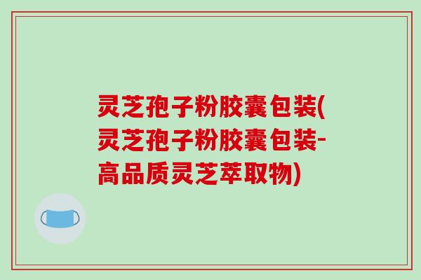 灵芝孢子粉胶囊包装(灵芝孢子粉胶囊包装-高品质灵芝萃取物)