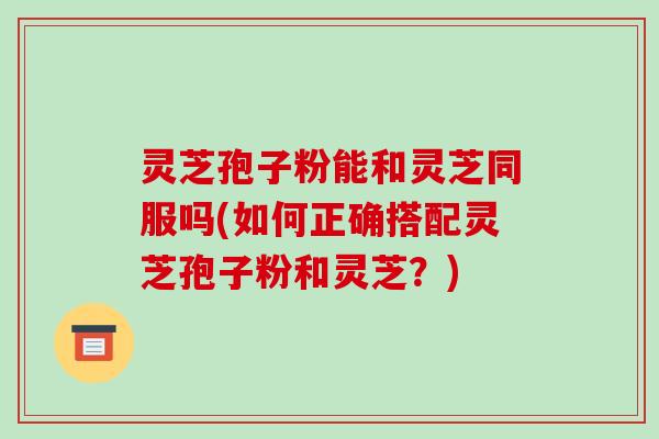 灵芝孢子粉能和灵芝同服吗(如何正确搭配灵芝孢子粉和灵芝？)