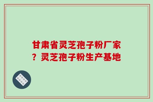 甘肃省灵芝孢子粉厂家？灵芝孢子粉生产基地
