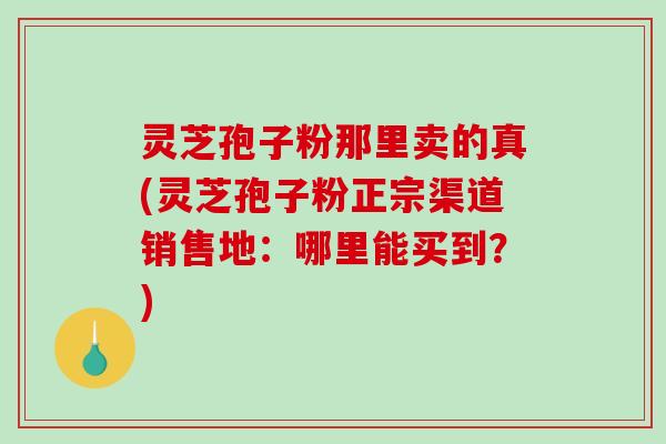 灵芝孢子粉那里卖的真(灵芝孢子粉正宗渠道销售地：哪里能买到？)
