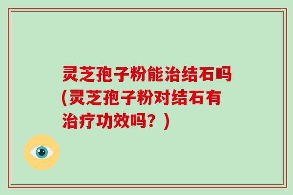 灵芝孢子粉能治结石吗(灵芝孢子粉对结石有治疗功效吗？)