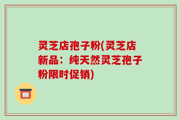 灵芝店孢子粉(灵芝店新品：纯天然灵芝孢子粉限时促销)