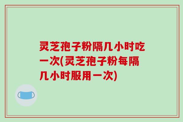 灵芝孢子粉隔几小时吃一次(灵芝孢子粉每隔几小时服用一次)