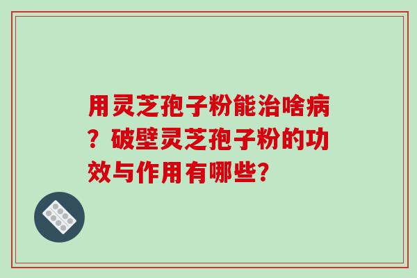 用灵芝孢子粉能啥？破壁灵芝孢子粉的功效与作用有哪些？
