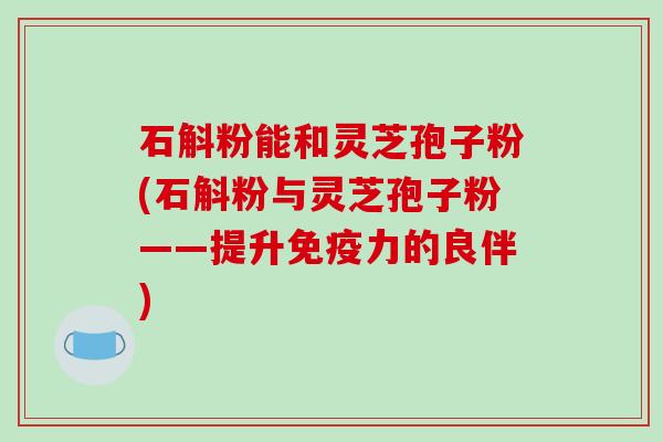 石斛粉能和灵芝孢子粉(石斛粉与灵芝孢子粉——提升免疫力的良伴)