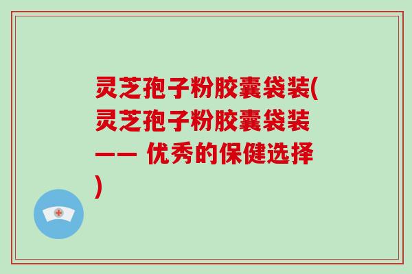灵芝孢子粉胶囊袋装(灵芝孢子粉胶囊袋装 —— 优秀的保健选择)