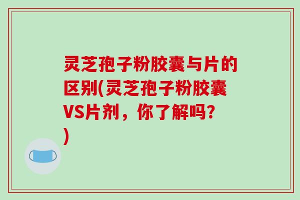 灵芝孢子粉胶囊与片的区别(灵芝孢子粉胶囊VS片剂，你了解吗？)