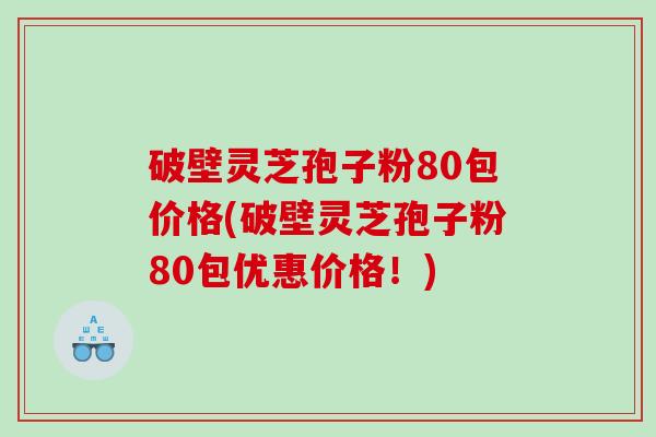破壁灵芝孢子粉80包价格(破壁灵芝孢子粉80包优惠价格！)