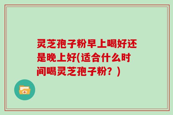 灵芝孢子粉早上喝好还是晚上好(适合什么时间喝灵芝孢子粉？)