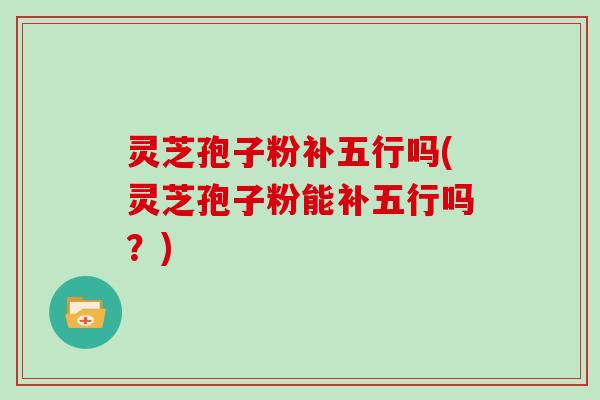灵芝孢子粉补五行吗(灵芝孢子粉能补五行吗？)