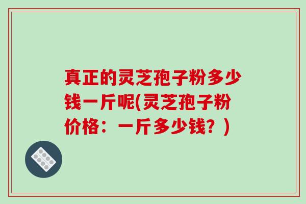 真正的灵芝孢子粉多少钱一斤呢(灵芝孢子粉价格：一斤多少钱？)