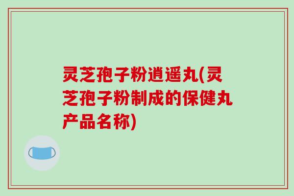 灵芝孢子粉逍遥丸(灵芝孢子粉制成的保健丸产品名称)