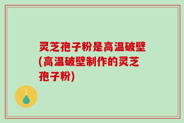 灵芝孢子粉是高温破壁(高温破壁制作的灵芝孢子粉)