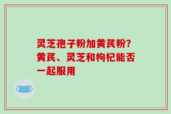 灵芝孢子粉加黄芪粉？黄芪、灵芝和枸杞能否一起服用