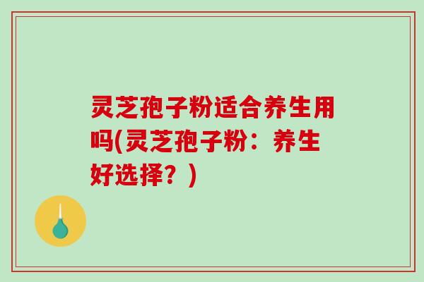 灵芝孢子粉适合养生用吗(灵芝孢子粉：养生好选择？)