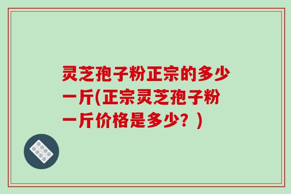 灵芝孢子粉正宗的多少一斤(正宗灵芝孢子粉一斤价格是多少？)