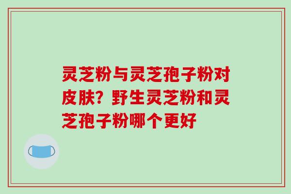 灵芝粉与灵芝孢子粉对皮肤？野生灵芝粉和灵芝孢子粉哪个更好