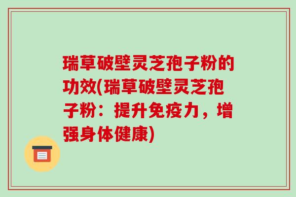 瑞草破壁灵芝孢子粉的功效(瑞草破壁灵芝孢子粉：提升免疫力，增强身体健康)