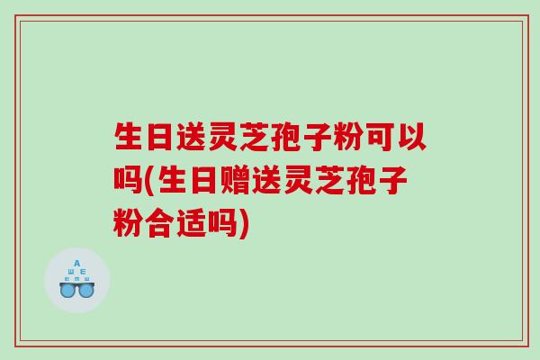 生日送灵芝孢子粉可以吗(生日赠送灵芝孢子粉合适吗)