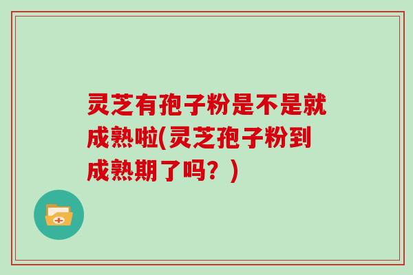 灵芝有孢子粉是不是就成熟啦(灵芝孢子粉到成熟期了吗？)