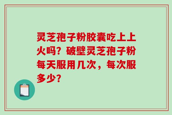 灵芝孢子粉胶囊吃上上火吗？破壁灵芝孢子粉每天服用几次，每次服多少？