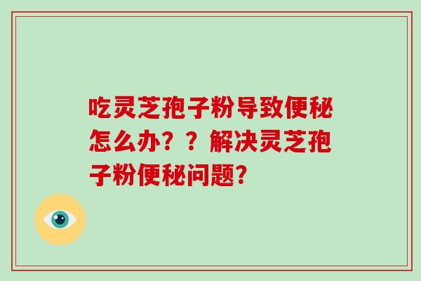 吃灵芝孢子粉导致便秘怎么办？？解决灵芝孢子粉便秘问题？
