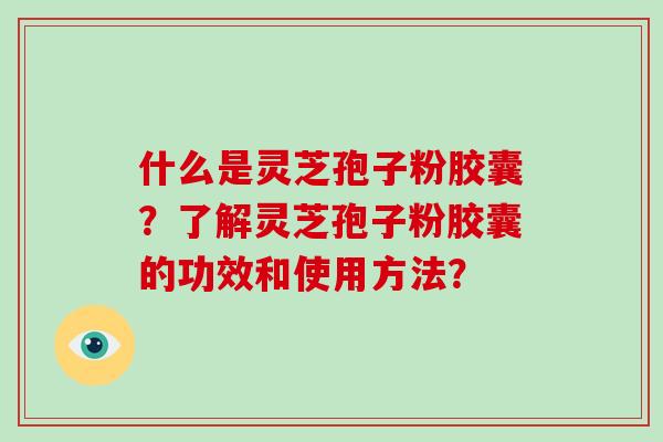 什么是灵芝孢子粉胶囊？了解灵芝孢子粉胶囊的功效和使用方法？