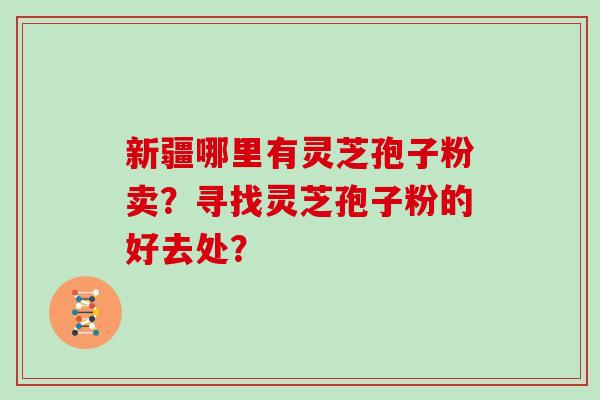 新疆哪里有灵芝孢子粉卖？寻找灵芝孢子粉的好去处？