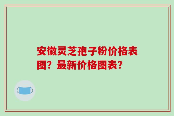 安徽灵芝孢子粉价格表图？最新价格图表？