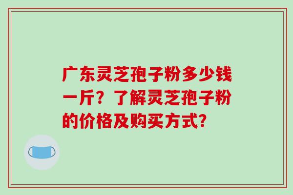 广东灵芝孢子粉多少钱一斤？了解灵芝孢子粉的价格及购买方式？