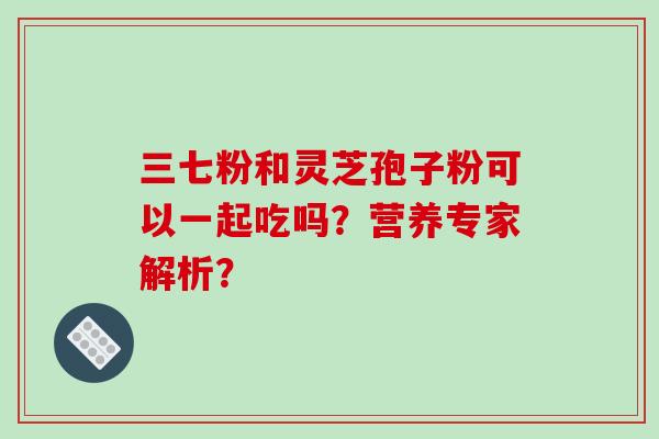 三七粉和灵芝孢子粉可以一起吃吗？营养专家解析？
