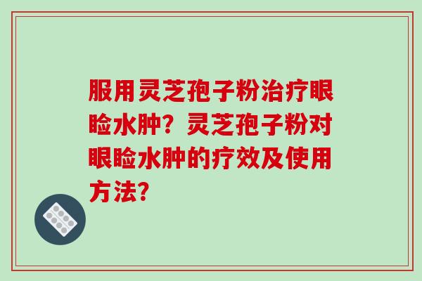 服用灵芝孢子粉眼睑水肿？灵芝孢子粉对眼睑水肿的疗效及使用方法？