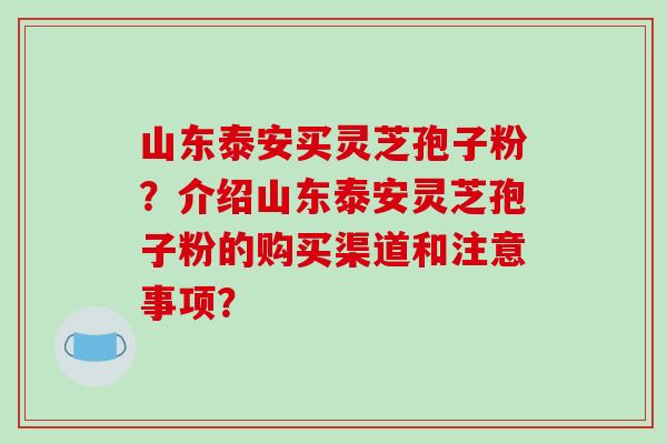 山东泰安买灵芝孢子粉？介绍山东泰安灵芝孢子粉的购买渠道和注意事项？