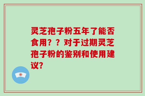 灵芝孢子粉五年了能否食用？？对于过期灵芝孢子粉的鉴别和使用建议？