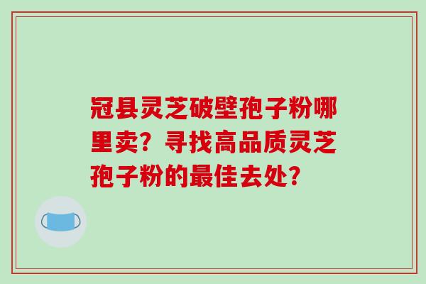 冠县灵芝破壁孢子粉哪里卖？寻找高品质灵芝孢子粉的最佳去处？