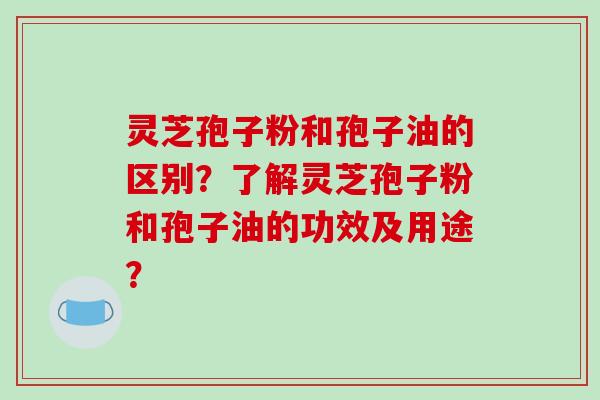 灵芝孢子粉和孢子油的区别？了解灵芝孢子粉和孢子油的功效及用途？