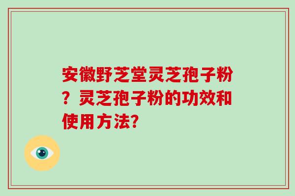 安徽野芝堂灵芝孢子粉？灵芝孢子粉的功效和使用方法？