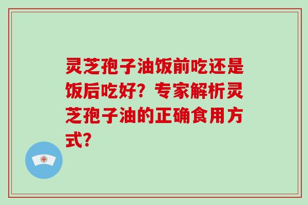 灵芝孢子油饭前吃还是饭后吃好？专家解析灵芝孢子油的正确食用方式？